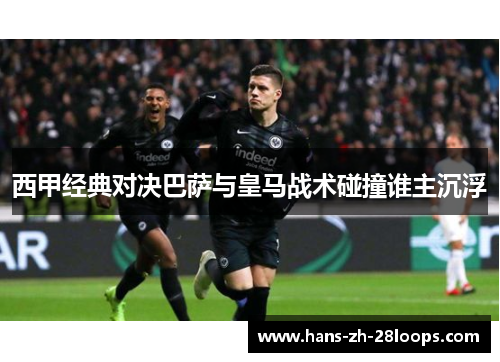 西甲经典对决巴萨与皇马战术碰撞谁主沉浮 西甲经典对决巴萨与皇马战术碰撞谁主沉浮