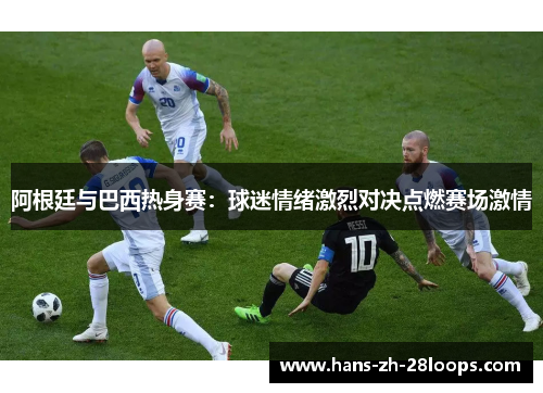 阿根廷与巴西热身赛:球迷情绪激烈对决点燃赛场激情 阿根廷与巴西热身赛:球迷情绪激烈对决点燃赛场激情